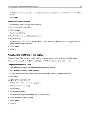 Page 644In the Power Saver box, type in the number of minutes you want the printer to wait before it enters Power Saver
mode.
5Click Submit.
Using the printer control panel
1
Make sure the printer is on and Ready appears.
2On the home screen, touch .
3Touch Settings.
4Touch General Settings.
5Touch the down arrow until Timeouts appears.
6Touch Timeouts.
7Touch the arrows next to Power Saver Mode to select the number of minutes you want the printer to wait
before it enters Power Saver mode.
8Touch Submit.
9Touch...