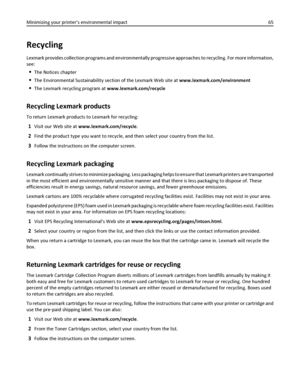 Page 65Recycling
Lexmark provides collection programs and environmentally progressive approaches to recycling. For more information,
see:
The Notices chapter
The Environmental Sustainability section of the Lexmark Web site at www.lexmark.com/environment
The Lexmark recycling program at www.lexmark.com/recycle
Recycling Lexmark products
To return Lexmark products to Lexmark for recycling:
1Visit our Web site at www.lexmark.com/recycle.
2Find the product type you want to recycle, and then select your country from...