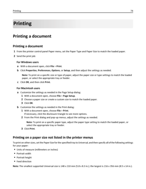 Page 74Printing
Printing a document
Printing a document
1From the printer control panel Paper menu, set the Paper Type and Paper Size to match the loaded paper.
2Send the print job:
For Windows users
a
With a document open, click File > Print.
bClick Properties, Preferences, Options, or Setup, and then adjust the settings as needed.
Note: To print on a specific size or type of paper, adjust the paper size or type settings to match the loaded
paper, or select the appropriate tray or feeder.
cClick OK, and then...