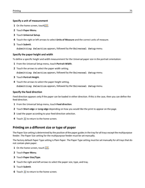 Page 75Specify a unit of measurement
1
On the home screen, touch.
2Touch Paper Menu.
3Touch Universal Setup.
4Touch the right or left arrows to select Units of Measure and the correct units of measure.
5Touch Submit.
Submitting Selection appears, followed by the Universal Setup menu.
Specify the paper height and width
To define a specific height and width measurement for the Universal paper size in the portrait orientation:
1From the Universal Setup menu, touch Portrait Width.
2Touch the arrows to select the...