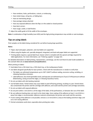 Page 77–Have windows, holes, perforations, cutouts, or embossing
–Have metal clasps, string ties, or folding bars
–Have an interlocking design
–Have postage stamps attached
–Have any exposed adhesive when the flap is in the sealed or closed position
–Have bent corners
–Have rough, cockle, or laid finishes
Adjust the width guide to fit the width of the envelopes.
Note: A combination of high humidity (over 60%) and the high printing temperature may wrinkle or seal envelopes.
Tips on using labels
Print samples on...