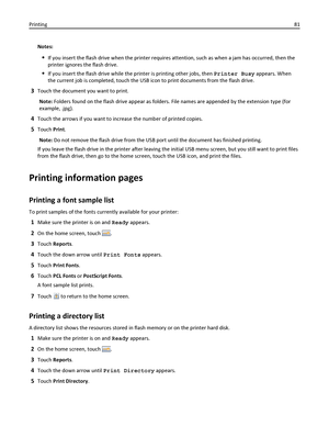 Page 81Notes:
If you insert the flash drive when the printer requires attention, such as when a jam has occurred, then the
printer ignores the flash drive.
If you insert the flash drive while the printer is printing other jobs, then Printer Busy appears. When
the current job is completed, touch the USB icon to print documents from the flash drive.
3Touch the document you want to print.
Note: Folders found on the flash drive appear as folders. File names are appended by the extension type (for
example, .jpg)....