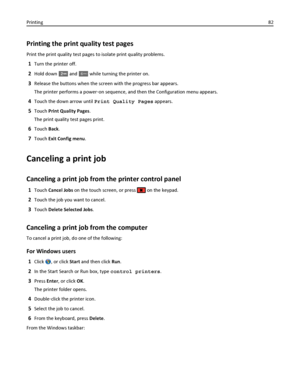 Page 82Printing the print quality test pages
Print the print quality test pages to isolate print quality problems.
1Turn the printer off.
2Hold down  and 6MNO while turning the printer on.
3Release the buttons when the screen with the progress bar appears.
The printer performs a power‑on sequence, and then the Configuration menu appears.
4Touch the down arrow until Print Quality Pages appears.
5Touch Print Quality Pages.
The print quality test pages print.
6Touch Back.
7Touch Exit Config menu.
Canceling a print...