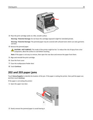 Page 853Place the print cartridge aside on a flat, smooth surface.
Warning—Potential Damage: Do not leave the cartridge exposed to light for extended periods.
Warning—Potential Damage: The jammed paper may be covered with unfused toner which can stain garments
and skin.
4Remove the jammed paper.
CAUTION—HOT SURFACE: The inside of the printer might be hot. To reduce the risk of injury from a hot
component, allow the surface to cool before touching.
Note: If the paper is not easy to remove, then open the rear...