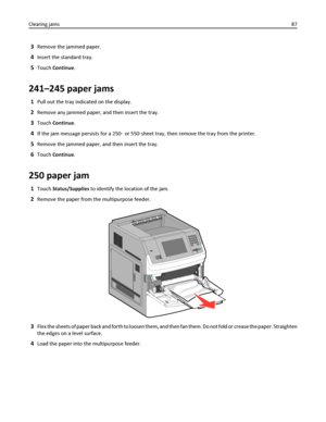 Page 873Remove the jammed paper.
4Insert the standard tray.
5Touch Continue.
241–245 paper jams
1Pull out the tray indicated on the display.
2Remove any jammed paper, and then insert the tray.
3Touch Continue.
4If the jam message persists for a 250‑ or 550‑sheet tray, then remove the tray from the printer.
5Remove the jammed paper, and then insert the tray.
6Touch Continue.
250 paper jam
1Touch Status/Supplies to identify the location of the jam.
2Remove the paper from the multipurpose feeder.
3Flex the sheets...