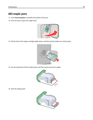 Page 89283 staple jams
1Touch Status/Supplies to identify the location of the jam.
2Press the latch to open the stapler door.
3Pull the latch of the staple cartridge holder down, and then pull the holder out of the printer.
4Use the metal tab to lift the staple guard, and then remove any loose staples.
5Close the staple guard.
Clearing jams89
Downloaded From ManualsPrinter.com Manuals 