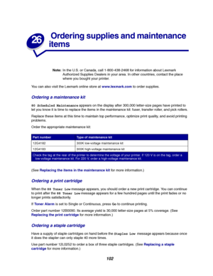 Page 104102
26
Ordering supplies and maintenance
items
Note:In the U.S. or Canada, call 1-800-438-2468 for information about Lexmark
Authorized Supplies Dealers in your area. In other countries, contact the place
where you bought your printer.
You can also visit the Lexmark online store atwww.lexmark.comto order supplies.
Ordering a maintenance kit
80 Scheduled Maintenanceappears on the display after 300,000 letter-size pages have printed to
let you know it is time to replace the items in the maintenance kit:...