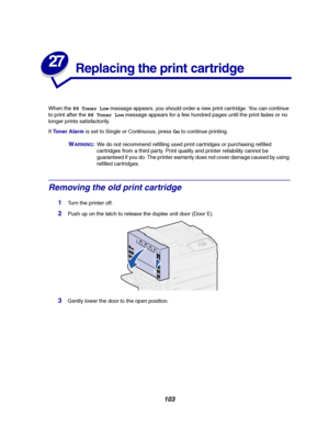 Page 105103
27
Replacing the print cartridge
When the88 Toner Lowmessage appears, you should order a new print cartridge. You can continue
to print after the88 Toner Lowmessage appears for a few hundred pages until the print fades or no
longer prints satisfactorily.
IfToner Alarmis set to Single or Continuous, press
Goto continue printing.
WARNING:We do not recommend refilling used print cartridges or purchasing refilled
cartridges from a third party. Print quality and printer reliability cannot be
guaranteed if...