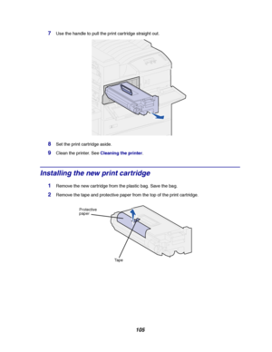Page 107105
7Use the handle to pull the print cartridge straight out.
8Set the print cartridge aside.
9Clean the printer. SeeCleaning the printer.
Installing the new print cartridge
1Remove the new cartridge from the plastic bag. Save the bag.
2Remove the tape and protective paper from the top of the print cartridge.
Protective
paper
Ta p e
Downloaded From ManualsPrinter.com Manuals 