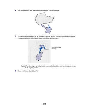 Page 114112
6Peel the protective tape from the staple cartridge. Discard the tape.
7Lift the staple cartridge holder up slightly to clear the edge of the cartridge housing and slide
the staple cartridge holder into its housing until it
snapsinto place.
Note:When the staple cartridge holder is correctly placed, the lever on the stapler moves
to its original position.
8Close the finisher door (Door K).
Edge of cartridge
housing
Downloaded From ManualsPrinter.com Manuals 