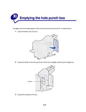 Page 115113
30
Emptying the hole punch box
TheEmpty Box Mmessage appears when the hole punch box becomes full. To empty the box:
1Open the finisher door (Door K).
2Grasp the handle on the hole punch box, lift the box up slightly, and then pull it straight out.
3Discard the contents of the box.
Handle
Downloaded From ManualsPrinter.com Manuals 