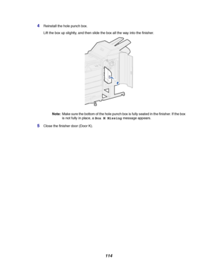 Page 116114
4Reinstall the hole punch box.
Lift the box up slightly, and then slide the box all the way into the finisher.
Note:Make sure the bottom of the hole punch box is fully seated in the finisher. If the box
is not fully in place, aBox M Missingmessage appears.
5Close the finisher door (Door K).
Downloaded From ManualsPrinter.com Manuals 