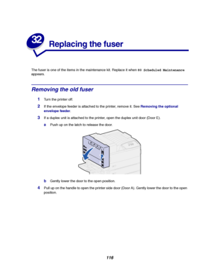 Page 118116
32
Replacing the fuser
The fuser is one of the items in the maintenance kit. Replace it when80 Scheduled Maintenance
appears.
Removing the old fuser
1Turn the printer off.
2If the envelope feeder is attached to the printer, remove it. SeeRemoving the optional
envelope feeder.
3If a duplex unit is attached to the printer, open the duplex unit door (Door E).
aPush up on the latch to release the door.
bGently lower the door to the open position.
4Pull up on the handle to open the printer side door (Door...