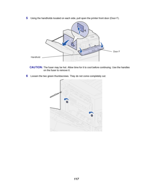Page 119117
5Using the handholds located on each side, pull open the printer front door (Door F).
CAUTION:The fuser may be hot. Allow time for it to cool before continuing. Use the handles
on the fuser to remove it.
6Loosen the two green thumbscrews. They do not come completely out.
Door F
Handhold
Downloaded From ManualsPrinter.com Manuals 