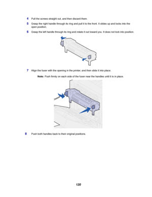 Page 122120
4Pull the screws straight out, and then discard them.
5Grasp the right handle through its ring and pull it to the front. It slides up and locks into the
open position.
6Grasp the left handle through its ring and rotate it out toward you. It does not lock into position.
7Align the fuser with the opening in the printer, and then slide it into place.
Note:Push firmly on each side of the fuser near the handles until it is in place.
8Push both handles back to their original positions.
Downloaded From...