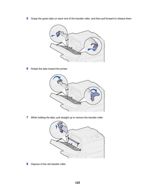 Page 125123
5Grasp the green tabs on each end of the transfer roller, and then pull forward to release them.
6Rotate the tabs toward the printer.
7While holding the tabs, pull straight up to remove the transfer roller.
8Dispose of the old transfer roller.
Downloaded From ManualsPrinter.com Manuals 