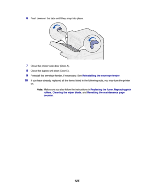 Page 127125
6Push down on the tabs until theysnapinto place.
7Close the printer side door (Door A).
8Close the duplex unit door (Door E).
9Reinstall the envelope feeder, if necessary. SeeReinstalling the envelope feeder.
10If you have already replaced all the items listed in the following note, you may turn the printer
on.
Note:Make sure you also follow the instructions inReplacing the fuser,Replacing pick
rollers,Cleaning the wiper blade, andResetting the maintenance page
counter.
Downloaded From...