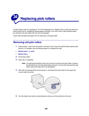 Page 128126
34
Replacing pick rollers
The pick rollers come in a package of 15 in the maintenance kit. Replace three in each tray when the
printer issues the80 Scheduled Maintenancemessage. If you don’t have a high capacity feeder,
you will have nine pick rollers left over from the package.
A pick roller transports the paper from an input tray to the paper path.
Removing old pick rollers
1Remove trays 1 and 2 from the printer, and trays 3 and 4 from the optional high capacity input
feeder if it is installed. See...