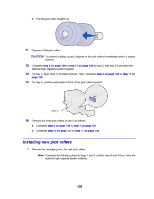 Page 130128
bPull the pick roller straight out.
11Dispose of the pick rollers.
CAUTION:To prevent a falling hazard, dispose of the pick rollers immediately and in a proper
manner.
12Completestep 5 on page 126tostep 11 on page 128fortray2,andtray3ifyouhavethe
optional high capacity feeder installed.
13For tray 4, open Door C for better access. Then, completestep 5 on page 126tostep 11 on
page 128.
14For tray 5, pull the metal plate in front of the pick rollers forward.
15Remove the three pick rollers in tray 5 as...