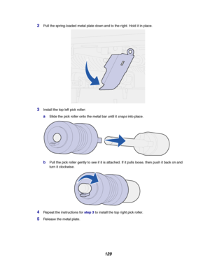 Page 131129
2Pull the spring-loaded metal plate down and to the right. Hold it in place.
3Install the top left pick roller:
aSlide the pick roller onto the metal bar until itsnapsinto place.
bPull the pick roller gently to see if it is attached. If it pulls loose, then push it back on and
turn it clockwise.
4Repeat the instructions forstep 3to install the top right pick roller.
5Release the metal plate.
Downloaded From ManualsPrinter.com Manuals 