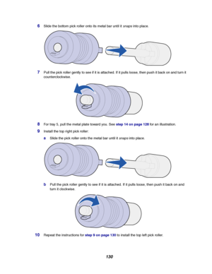 Page 132130
6Slide the bottom pick roller onto its metal bar until itsnapsinto place.
7Pull the pick roller gently to see if it is attached. If it pulls loose, then push it back on and turn it
counterclockwise.
8For tray 5, pull the metal plate toward you. Seestep 14 on page 128for an illustration.
9Install the top right pick roller:
aSlide the pick roller onto the metal bar until itsnapsinto place.
bPull the pick roller gently to see if it is attached. If it pulls loose, then push it back on and
turn it...