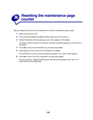 Page 137135
36
Resetting the maintenance page
counter
After you replace all the items in the maintenance kit, reset the maintenance page counter:
1Make sure the printer is off.
2Press and hold theSelectandReturnbuttons while you turn the printer on.
3Release the buttons whenPerforming Self Testappears on the display.
The printer performs its power-on sequence, and then Config Menu appears on the first line of
the display.
4PressMenuuntil you see Reset Maint Cnt, and then pressSelect.
5Reset appears on the second...