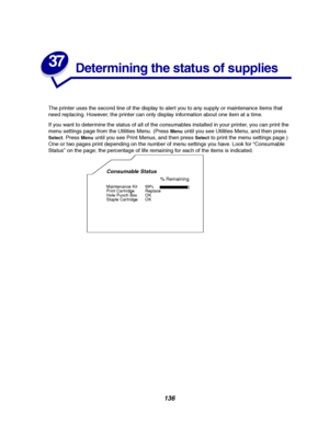 Page 138136
37
Determining the status of supplies
The printer uses the second line of the display to aler t you to any supply or maintenance items that
need replacing. However, the printer can only display information about one item at a time.
If you want to determine the status of all of the consumables installed in your printer, you can print the
menu settings page from the Utilities Menu. (Press
Menuuntil you see Utilities Menu, and then press
Select.PressMenuuntil you see Print Menus, and then pressSelectto...