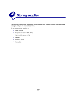 Page 139137
38
Storing supplies
Choose a cool, clean storage area for your printer supplies. Store suppliesright side upin their original
packaging until you are ready to install them.
Do not expose printer supplies to:
Direct sunlight
Temperatures above 35°C (95°F)
High humidity (above 80%)
Salty air
Corrosive gases
Heavy dust
Downloaded From ManualsPrinter.com Manuals 