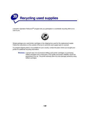 Page 140138
39
Recycling used supplies
Lexmark’s Operation ReSourceSMprogram lets you participate in a worldwide recycling effort at no
cost to you.
Simply package your used printer cartridges in the shipping box used for the replacement supply.
Follow the instructions on the outside of the box to send the used supply back to Lexmark.
If a prepaid shipping label is not available for your country, contact the place where you bought your
printer for additional recycling information.
WARNING:Lexmark does not...