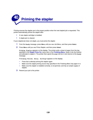 Page 141139
40
Priming the stapler
Priming ensures the staples are in the proper position when the next stapled job is requested. This
printer automatically primes the stapler after:
A new staple cartridge is installed.
A staple jam is cleared.
If your stapled job does not staple, you must prime the stapler.
1From theReadymessage, pressMenuuntil you see Job Menu, and then pressSelect.
2PressMenuuntil you see Prime Stapler, and then pressSelect.
Priming Staplerappears on the display. The printer pulls a sheet...