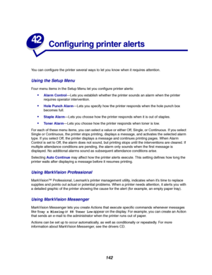 Page 144142
42
Configuring printer alerts
You can configure the printer several ways to let you know when it requires attention.
Using the Setup Menu
Four menu items in the Setup Menu let you configure printer alerts:
Alarm Control—Lets you establish whether the printer sounds an alarm when the printer
requires operator intervention.
Hole Punch Alarm—Lets you specify how the printer responds when the hole punch box
becomes full.
Staple Alarm—Lets you choose how the printer responds when it is out of staples....