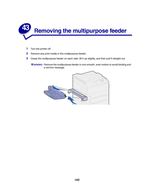 Page 145143
43
Removing the multipurpose feeder
1Turn the printer off.
2Remove any print media in the multipurpose feeder.
3Grasp the multipurpose feeder on each side, tilt it up slightly, and then pull it straight out.
WARNING:Remove the multipurpose feeder in one smooth, even motion to avoid binding and
a service message.
Downloaded From ManualsPrinter.com Manuals 