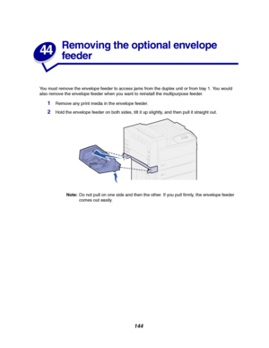 Page 146144
44
Removing the optional envelope
feeder
You must remove the envelope feeder to access jams from the duplex unit or from tray 1. You would
also remove the envelope feeder when you want to reinstall the multipurpose feeder.
1Remove any print media in the envelope feeder.
2Hold the envelope feeder on both sides, tilt it up slightly, and then pull it straight out.
Note:Do not pull on one side and then the other. If you pull firmly, the envelope feeder
comes out easily.
Downloaded From ManualsPrinter.com...