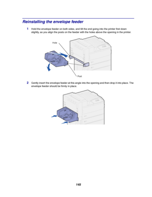 Page 147145
Reinstalling the envelope feeder
1Hold the envelope feeder on both sides, and tilt the end going into the printer first down
slightly, as you align the posts on the feeder with the holes above the opening in the printer.
2Gently insert the envelope feeder at this angle into the opening and then drop it into place. The
envelope feeder should be firmly in place.
Po st
Hole
Downloaded From ManualsPrinter.com Manuals 