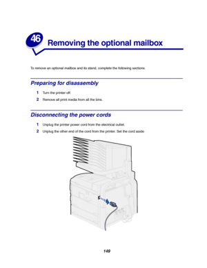 Page 151149
46
Removing the optional mailbox
To remove an optional mailbox and its stand, complete the following sections.
Preparing for disassembly
1Turn the printer off.
2Remove all print media from all the bins.
Disconnecting the power cords
1Unplug the printer power cord from the electrical outlet.
2Unplug the other end of the cord from the printer. Set the cord aside.
Downloaded From ManualsPrinter.com Manuals 