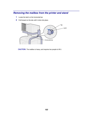 Page 155153
Removing the mailbox from the printer and stand
1Locate the latch on the horizontal bar.
2Pullforwardonthetabuntilitclicksinto place.
CAUTION:The mailbox is heavy, and requires two people to lift it.
Latch Ta b
Horizontal bar
Downloaded From ManualsPrinter.com Manuals 