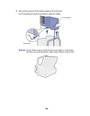 Page 156154
3Have someone help you lift the mailbox straight up off of the printer.
Use the handling tool and the horizontal bar to grasp the mailbox.
WARNING:Set the mailbox aside by resting the door of the mailbox on a flat surface;
otherwise, you would damage the mailbox plastic deflector under the bins.
Horizontal bar
Handling tool
Downloaded From ManualsPrinter.com Manuals 