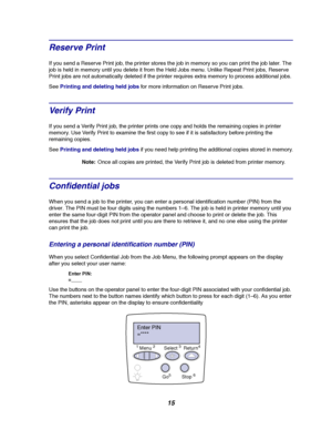 Page 1715
Reserve Print
If you send a Reserve Print job, the printer stores the job in memory so you can print the job later. The
job is held in memory until you delete it from the Held Jobs menu. Unlike Repeat Print jobs, Reserve
Print jobs are not automatically deleted if the printer requires extra memory to process additional jobs.
SeePrinting and deleting held jobsfor more information on Reserve Print jobs.
Ve r i fy Pr i n t
If you send a Verify Print job, the printer prints one copy and holds the...