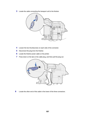 Page 163161
3Locate the cable connecting the transport unit to the finisher.
4Loosen the two thumbscrews on each side of the connector.
5Disconnect the plug from the finisher.
6Locate the finisher power cable on the printer.
7Press down on the tab on the cable plug, and then pull the plug out.
8Locate the other end of this cable in the lower of the three connectors.
Downloaded From ManualsPrinter.com Manuals 