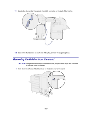 Page 165163
11Locate the other end of this cable in the middle connector on the back of the finisher.
12Loosen the thumbscrews on each side of the plug, and pull the plug straight out.
Removing the finisher from the stand
CAUTION:This procedure should be completed by two people to avoid injury. Ask someone
to help you move the finisher.
1Hold down the left side of the black lever on the bottom rear of the stand.
Downloaded From ManualsPrinter.com Manuals 