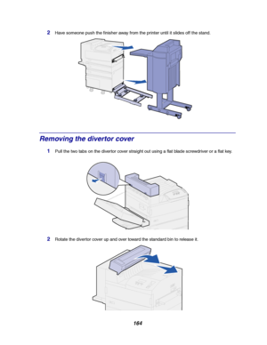 Page 166164
2Have someone push the finisher away from the printer until it slides off the stand.
Removing the divertor cover
1Pull the two tabs on the divertor cover straight out using a flat blade screwdriver or a flat key.
2Rotate the divertor cover up and over toward the standard bin to release it.
Downloaded From ManualsPrinter.com Manuals 