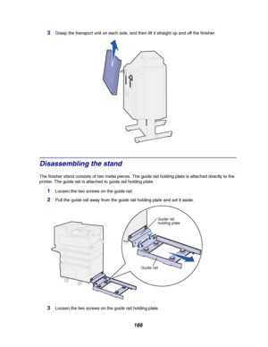 Page 168166
3Grasp the transport unit on each side, and then lift it straight up and off the finisher.
Disassembling the stand
The finisher stand consists of two metal pieces. The guide rail holding plate is attached directly to the
printer. The guide rail is attached to guide rail holding plate.
1Loosenthetwoscrewsontheguiderail.
2Pull the guide rail away from the guide rail holding plate and set it aside.
3Loosen the two screws on the guide rail holding plate.
Guide rail
holding plate
Guide rail
Downloaded...