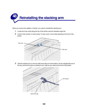 Page 170168
48
Reinstalling the stacking arm
When you remove the mailbox or finisher, you need to reinstall the stacking arm.
1Locate the fuser vents along the top of the printer near the standard output bin.
2Count to find number 12 and number 14 fuser vents. Count while standing at the front of the
printer.
3Hold the stacking arm so the two half-arrow tabs are at the bottom, the two straight tabs are at
the top, and the arm piece is pointed to your right as you stand at the front of the printer.
12th vent
14th...