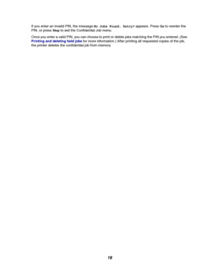 Page 1816
If you enter an invalid PIN, the messageNo Jobs Found. Retry?appears. PressGoto reenter the
PIN, or press
Stopto exit the Confidential Job menu.
Once you enter a valid PIN, you can choose to print or delete jobs matching the PIN you entered. (See
Printinganddeletingheldjobsfor more information.) After printing all requested copies of the job,
the printer deletes the confidential job from memory.
Downloaded From ManualsPrinter.com Manuals 