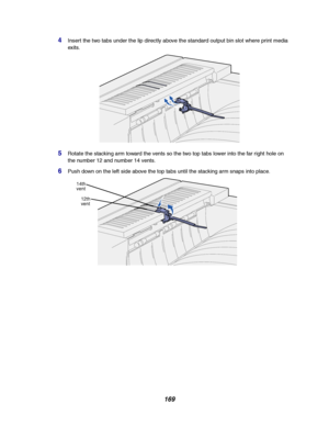 Page 171169
4Insert the two tabs under the lip directly above the standard output bin slot where print media
exits.
5Rotate the stacking arm toward the vents so the two top tabs lower into the far right hole on
the number 12 and number 14 vents.
6Push down on the left side above the top tabs until the stacking arm snaps into place.
14th
vent
12th
vent
Downloaded From ManualsPrinter.com Manuals 