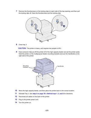Page 173171
7Remove the thumbscrews on the locking clips on each side of the tray opening, and then pull
the locking clips off. Save the thumbscrews and the locking clips.
8Close tray 3.
CAUTION:The printer is heavy, and requires two people to lift it.
9Have someone help you lift the printer off of the high capacity feeder and set the printer aside.
Hold the printer on the multipurpose feeder mounting brackets and use the handholds on the
right side of the printer.
10Move the high capacity feeder, and then place...