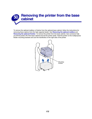 Page 174172
50
Removing the printer from the base
cabinet
To remove the optional mailbox or finisher from the optional base cabinet, follow the instructions for
removing these options from the high capacity feeder. SeeRemoving the optional mailboxand
Removing the optional finisher. To remove the printer from the base cabinet, have someone help
you lift the printer off of the base cabinet and set the printer aside. Hold the printer on the multipurpose
feeder mounting brackets and use the handholds on the right...