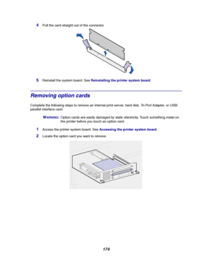 Page 176174
4Pull the card straight out of the connector.
5Reinstall the system board. SeeReinstalling the printer system board.
Removing option cards
Complete the following steps to remove an internal print server, hard disk, Tri-Port Adapter, or USB/
parallel interface card.
WARNING:Option cards are easily damaged by static electricity. Touch something metal on
the printer before you touch an option card.
1Access the printer system board. SeeAccessing the printer system board.
2Locate the option card you want...