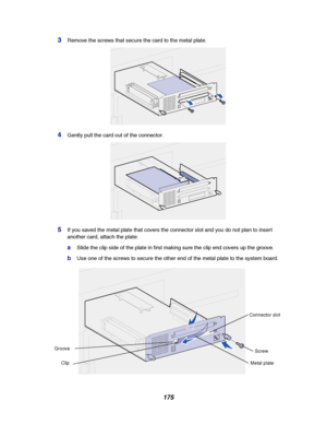 Page 177175
3Remove the screws that secure the card to the metal plate.
4Gently pull the card out of the connector.
5If you saved the metal plate that covers the connector slot and you do not plan to insert
another card, attach the plate:
aSlide the clip side of the plate in first making sure the clip end covers up the groove.
bUse one of the screws to secure the other end of the metal plate to the system board.
Metal plate Connector slot
Screw
Clip
Groove
Downloaded From ManualsPrinter.com Manuals 