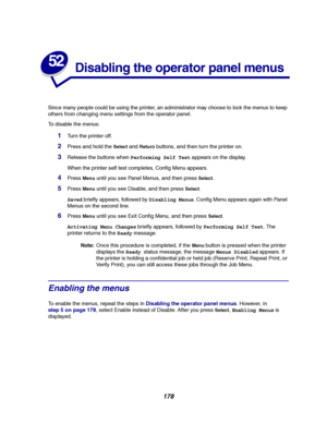 Page 180178
52
Disabling the operator panel menus
Since many people could be using the printer, an administrator may choose to lock the menus to keep
others from changing menu settings from the operator panel.
To disable the menus:
1Turn the printer off.
2Press and hold theSelectandReturnbuttons, and then turn the printer on.
3Release the buttons whenPerforming Self Testappears on the display.
When the printer self test completes, Config Menu appears.
4PressMenuuntil you see Panel Menus, and then pressSelect....